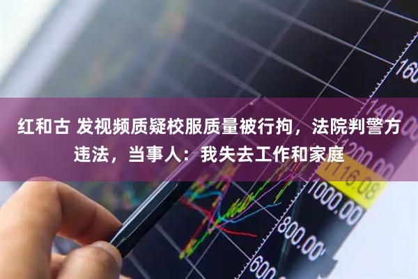 红和古 发视频质疑校服质量被行拘，法院判警方违法，当事人：我失去工作和家庭