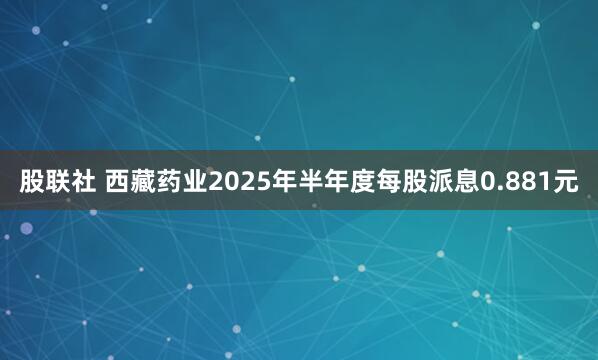 股联社 西藏药业2025年半年度每股派息0.881元