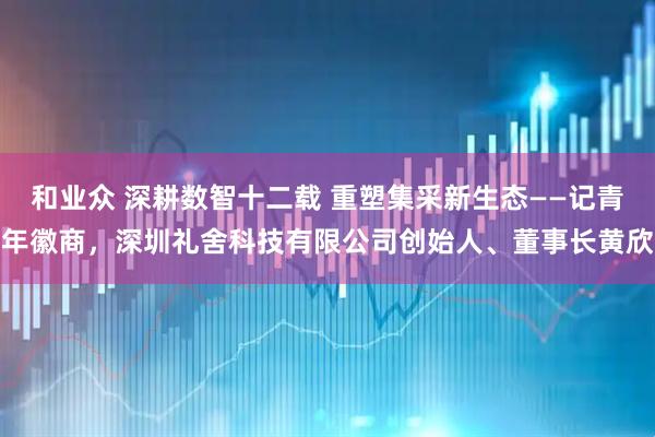 和业众 深耕数智十二载 重塑集采新生态——记青年徽商，深圳礼舍科技有限公司创始人、董事长黄欣