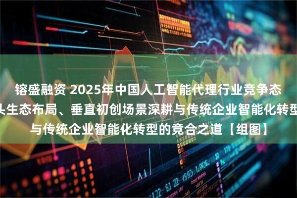 镕盛融资 2025年中国人工智能代理行业竞争态势分析 解码科技巨头生态布局、垂直初创场景深耕与传统企业智能化转型的竞合之道【组图】