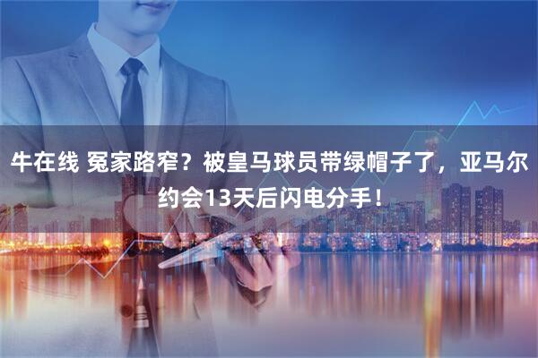 牛在线 冤家路窄？被皇马球员带绿帽子了，亚马尔约会13天后闪电分手！