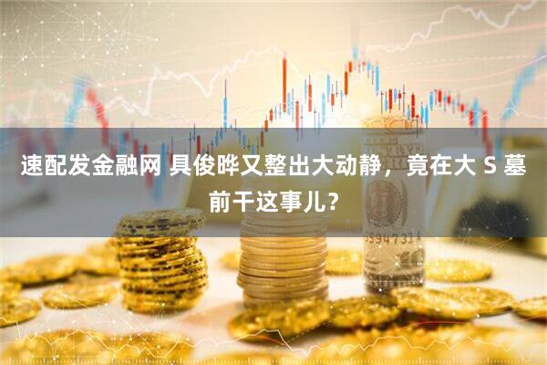 速配发金融网 具俊晔又整出大动静，竟在大 S 墓前干这事儿？