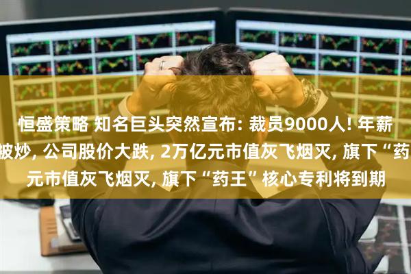 恒盛策略 知名巨头突然宣布: 裁员9000人! 年薪5000万元CEO此前被炒, 公司股价大跌, 2万亿元市值灰飞烟灭, 旗下“药王”核心专利将到期
