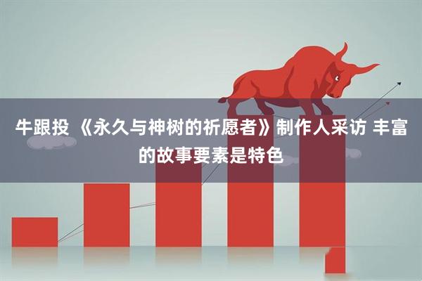 牛跟投 《永久与神树的祈愿者》制作人采访 丰富的故事要素是特色