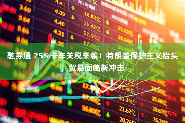 融券通 25%卡车关税来袭！特朗普保护主义抬头，贸易面临新冲击