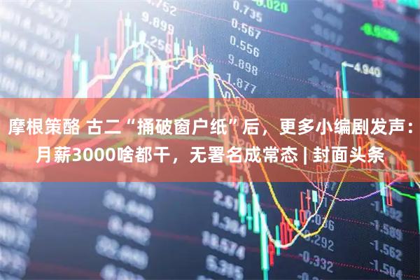 摩根策酪 古二“捅破窗户纸”后，更多小编剧发声：月薪3000啥都干，无署名成常态 | 封面头条