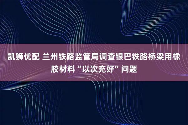 凯狮优配 兰州铁路监管局调查银巴铁路桥梁用橡胶材料“以次充好”问题