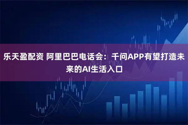 乐天盈配资 阿里巴巴电话会：千问APP有望打造未来的AI生活入口