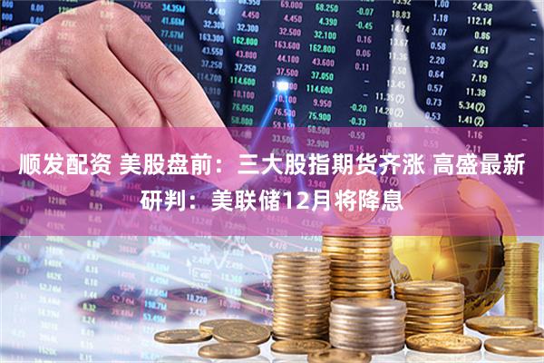 顺发配资 美股盘前：三大股指期货齐涨 高盛最新研判：美联储12月将降息