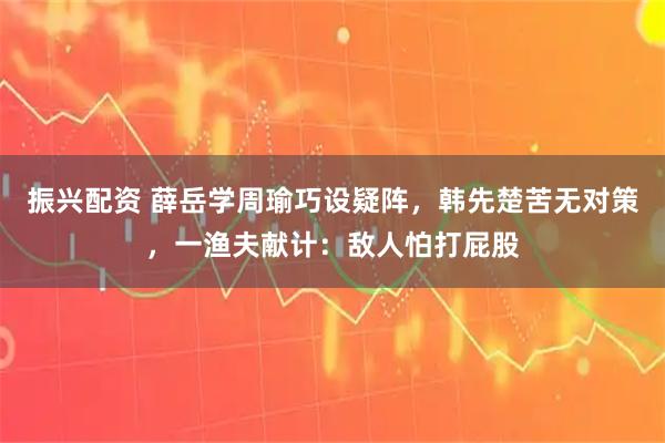 振兴配资 薛岳学周瑜巧设疑阵，韩先楚苦无对策，一渔夫献计：敌人怕打屁股