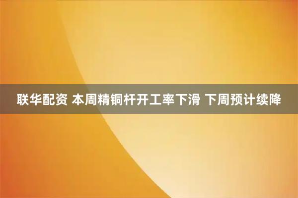 联华配资 本周精铜杆开工率下滑 下周预计续降