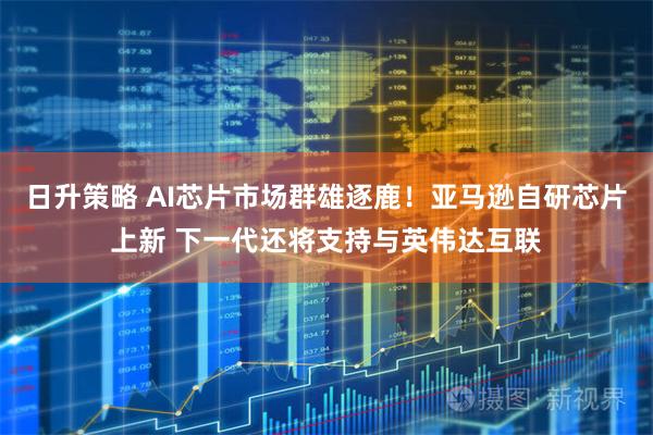 日升策略 AI芯片市场群雄逐鹿！亚马逊自研芯片上新 下一代还将支持与英伟达互联