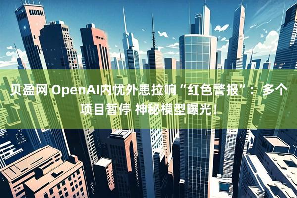 贝盈网 OpenAI内忧外患拉响“红色警报”：多个项目暂停 神秘模型曝光！