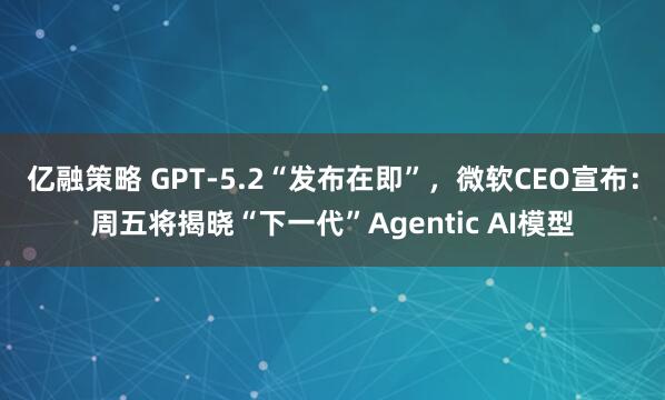 亿融策略 GPT-5.2“发布在即”，微软CEO宣布：周五将揭晓“下一代”Agentic AI模型
