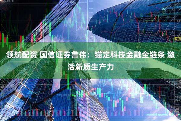 领航配资 国信证券鲁伟：锚定科技金融全链条 激活新质生产力
