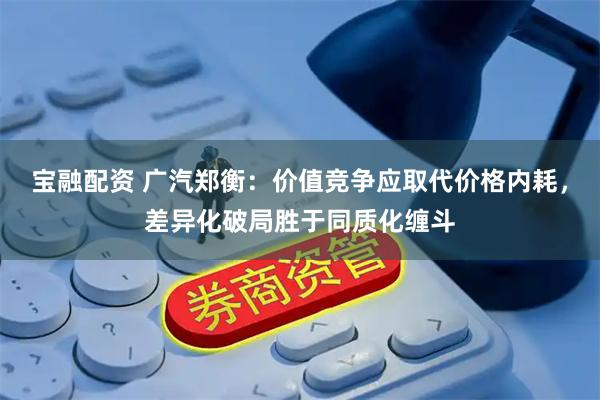宝融配资 广汽郑衡：价值竞争应取代价格内耗，差异化破局胜于同质化缠斗