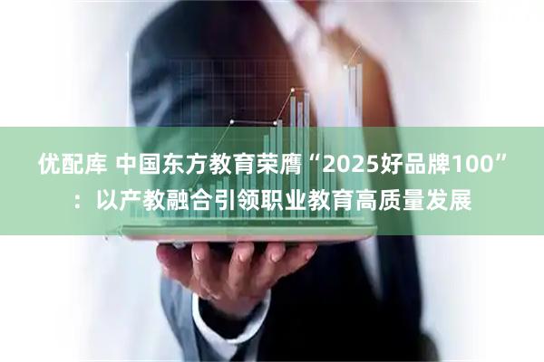 优配库 中国东方教育荣膺“2025好品牌100”：以产教融合引领职业教育高质量发展