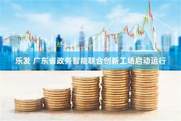 乐发 广东省政务智能联合创新工场启动运行