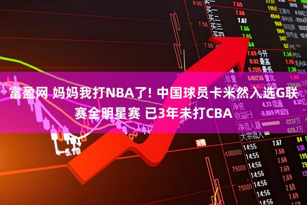 富盈网 妈妈我打NBA了! 中国球员卡米然入选G联赛全明星赛 已3年未打CBA