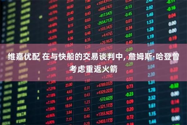 维嘉优配 在与快船的交易谈判中, 詹姆斯·哈登曾考虑重返火箭