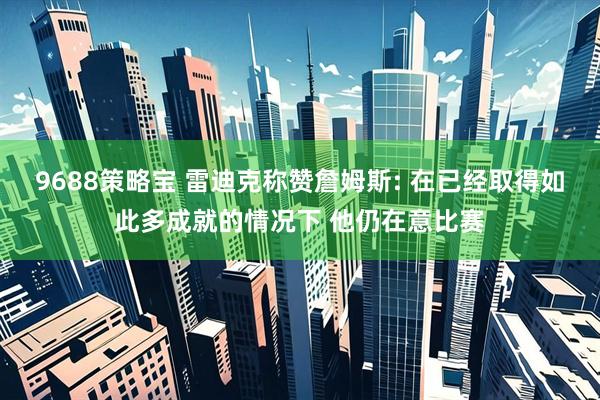 9688策略宝 雷迪克称赞詹姆斯: 在已经取得如此多成就的情况下 他仍在意比赛