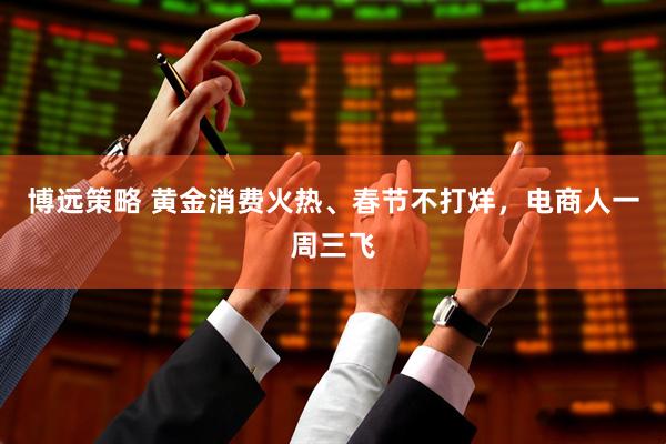 博远策略 黄金消费火热、春节不打烊，电商人一周三飞