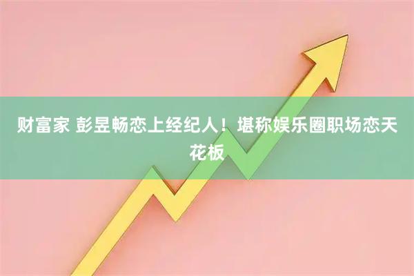 财富家 彭昱畅恋上经纪人！堪称娱乐圈职场恋天花板