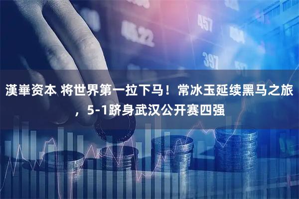 漢崋资本 将世界第一拉下马！常冰玉延续黑马之旅，5-1跻身武汉公开赛四强